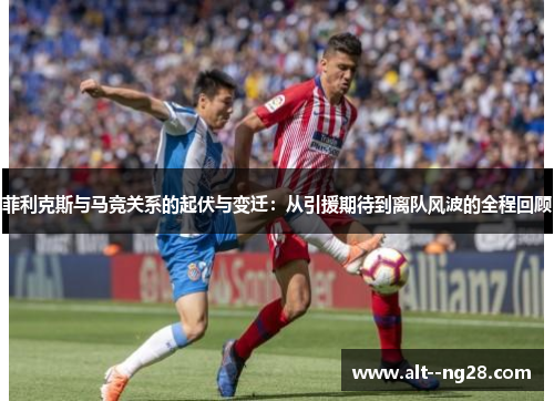 菲利克斯与马竞关系的起伏与变迁：从引援期待到离队风波的全程回顾