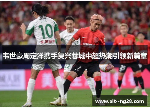 韦世豪周定洋携手复兴蓉城中超热潮引领新篇章