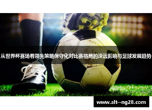 从世界杯赛场看领先策略保守化对比赛格局的深远影响与足球发展趋势 从世界杯赛场看领先策略保守化对比赛格局的深远影响与足球发展趋势