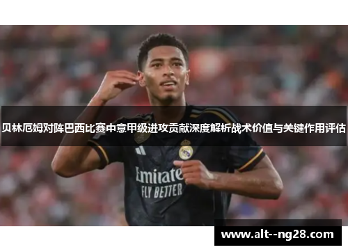 贝林厄姆对阵巴西比赛中意甲级进攻贡献深度解析战术价值与关键作用评估 贝林厄姆对阵巴西比赛中意甲级进攻贡献深度解析战术价值与关键作用评估