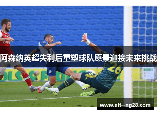 阿森纳英超失利后重塑球队愿景迎接未来挑战 阿森纳英超失利后重塑球队愿景迎接未来挑战