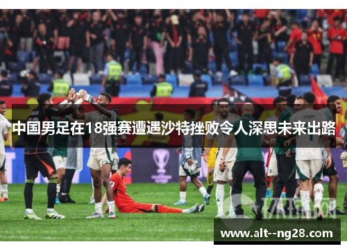 中国男足在18强赛遭遇沙特挫败令人深思未来出路 中国男足在18强赛遭遇沙特挫败令人深思未来出路