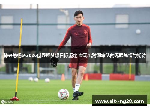 孙兴慜畅谈2026世界杯梦想目标坚定 表现出对国家队的无限热情与期待