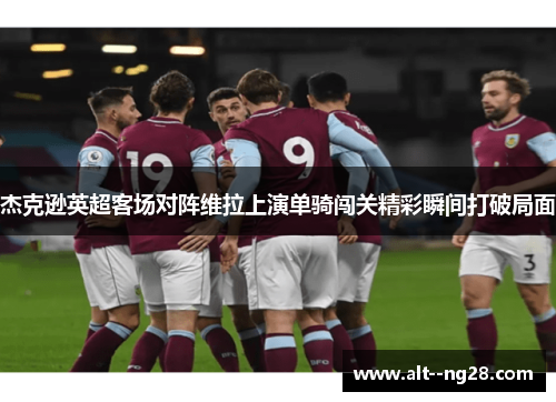 杰克逊英超客场对阵维拉上演单骑闯关精彩瞬间打破局面 杰克逊英超客场对阵维拉上演单骑闯关精彩瞬间打破局面